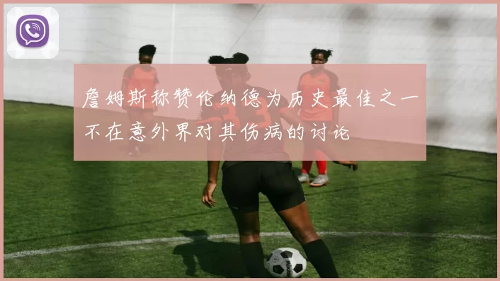詹姆斯称赞伦纳德为历史最佳之一不在意外界对其伤病的讨论