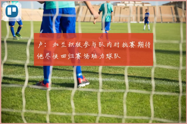 卢：加兰积极参与队内对抗赛期待他尽快回归赛场助力球队